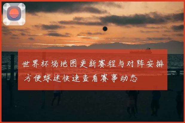 世界杯场地图更新赛程与对阵安排 方便球迷快速查看赛事动态