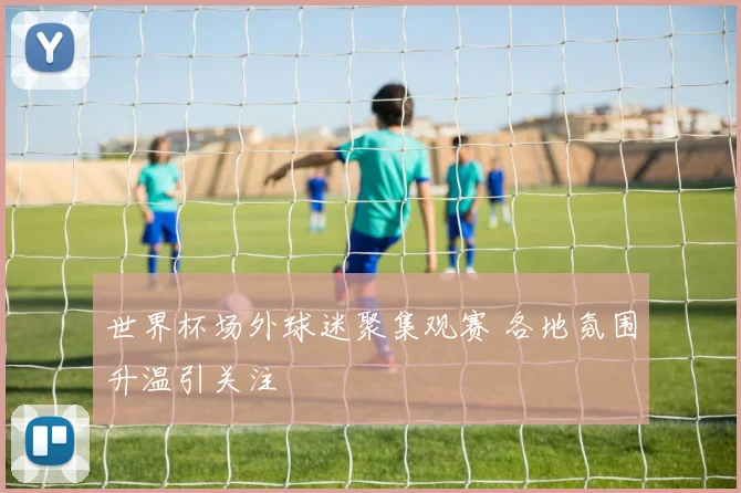 世界杯场外球迷聚集观赛 各地氛围升温引关注