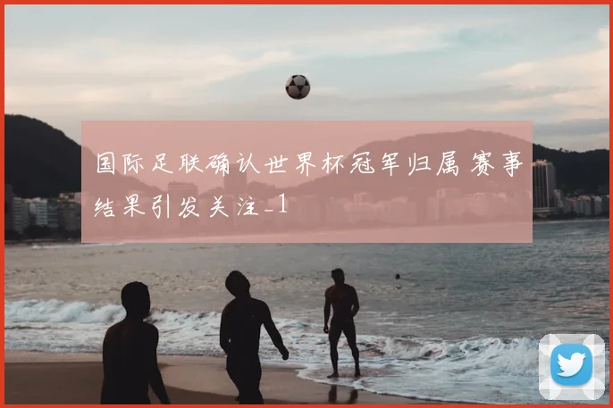 国际足联确认世界杯冠军归属 赛事结果引发关注_1