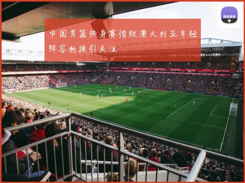 中国男篮热身赛惜败澳大利亚年轻阵容轮换引关注