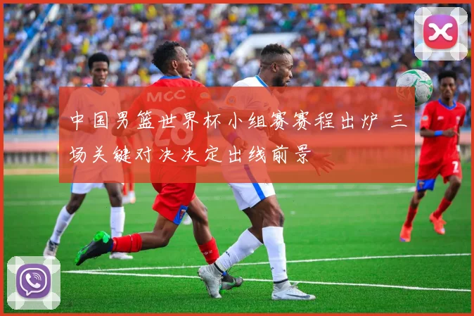 中国男篮世界杯小组赛赛程出炉 三场关键对决决定出线前景