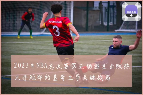 2023年NBA总决赛第五场掘金击败热火夺冠即约基奇主导关键战局