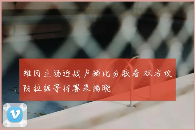 维冈主场迎战卢顿比分胶着 双方攻防拉锯等待赛果揭晓
