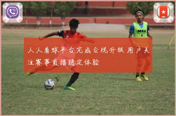 人人看球平台完成合规升级 用户关注赛事直播稳定体验