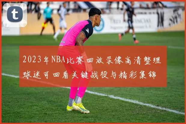 2023年NBA比赛回放录像高清整理 球迷可回看关键战役与精彩集锦