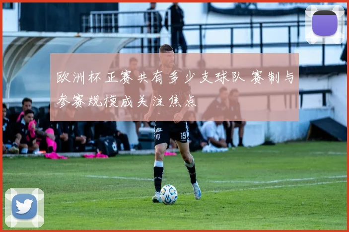 欧洲杯正赛共有多少支球队 赛制与参赛规模成关注焦点