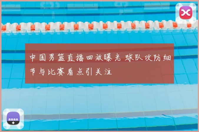 中国男篮直播回放曝光 球队攻防细节与比赛看点引关注