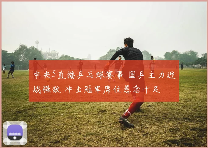 中央5直播乒乓球赛事 国乒主力迎战强敌 冲击冠军席位悬念十足