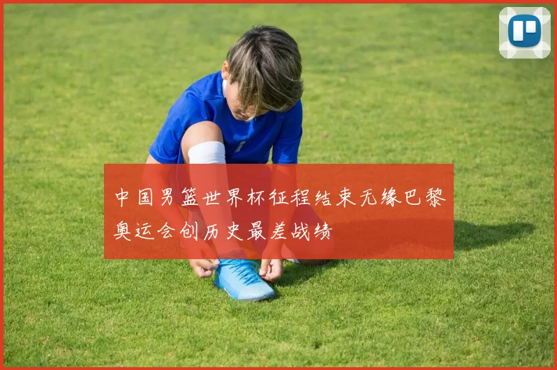 中国男篮世界杯征程结束无缘巴黎奥运会创历史最差战绩