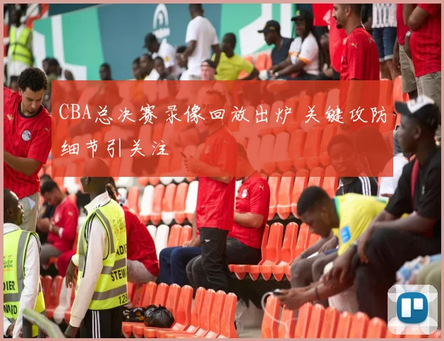 CBA总决赛录像回放出炉 关键攻防细节引关注