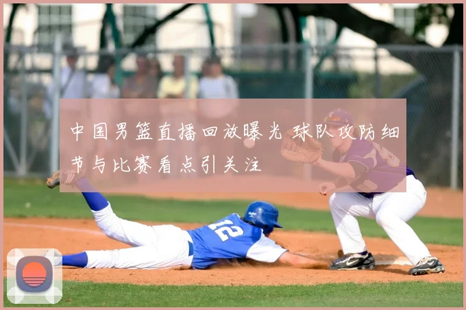 中国男篮直播回放曝光 球队攻防细节与比赛看点引关注