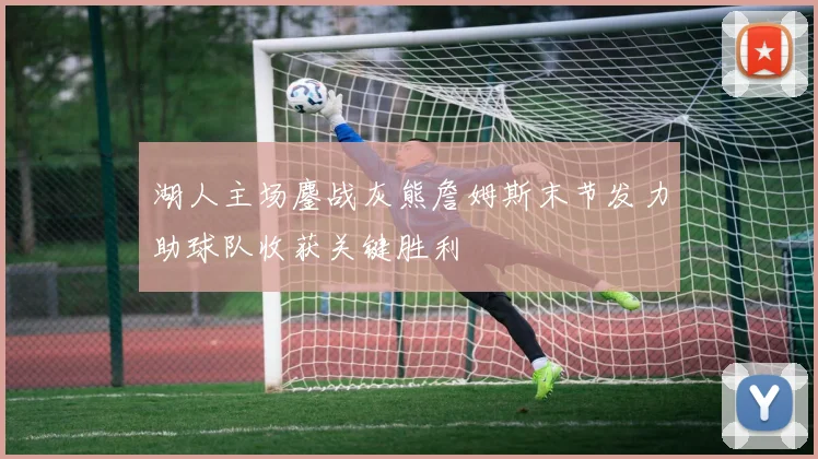 湖人主场鏖战灰熊詹姆斯末节发力助球队收获关键胜利