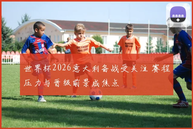 世界杯2026意大利备战受关注 赛程压力与晋级前景成焦点