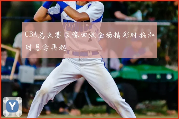 CBA总决赛录像回放全场精彩对抗加时悬念再起