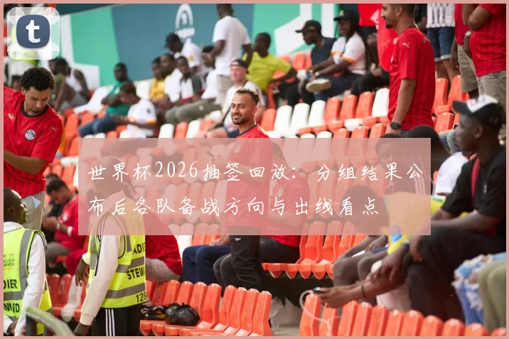 世界杯2026抽签回放：分组结果公布后各队备战方向与出线看点