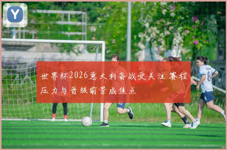 世界杯2026意大利备战受关注 赛程压力与晋级前景成焦点