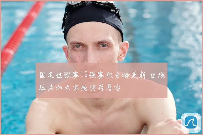 国足世预赛12强赛积分榜更新 出线压力加大末轮仍存悬念