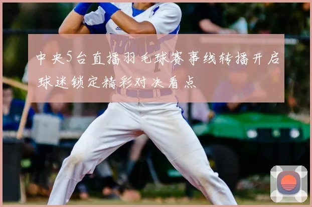 中央5台直播羽毛球赛事线转播开启 球迷锁定精彩对决看点