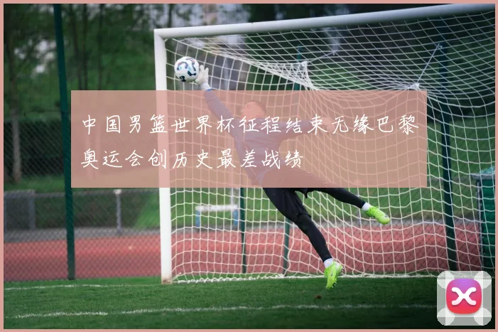 中国男篮世界杯征程结束无缘巴黎奥运会创历史最差战绩