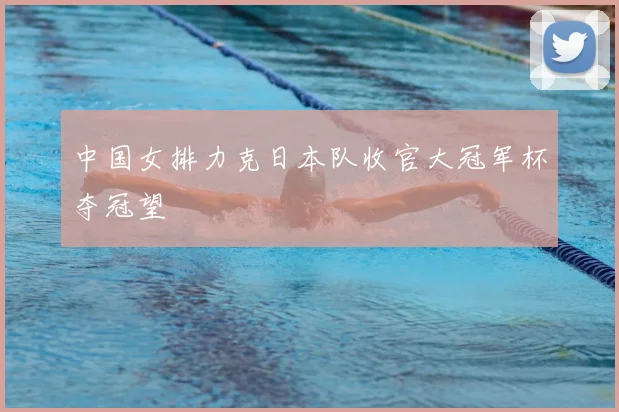 中国女排力克日本队收官大冠军杯夺冠望