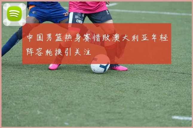 中国男篮热身赛惜败澳大利亚年轻阵容轮换引关注